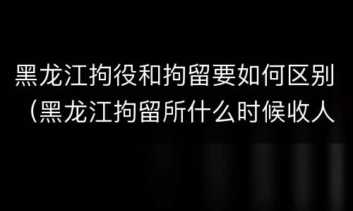 黑龙江拘役和拘留要如何区别（黑龙江拘留所什么时候收人）