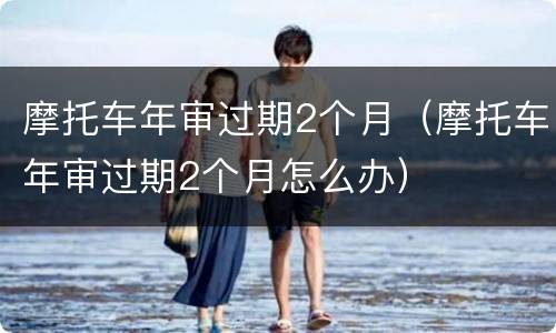 摩托车年审过期2个月（摩托车年审过期2个月怎么办）