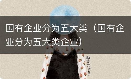 国有企业分为五大类（国有企业分为五大类企业）