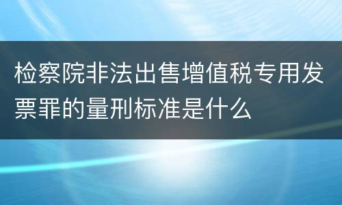 检察院非法出售增值税专用发票罪的量刑标准是什么