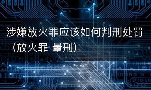 涉嫌放火罪应该如何判刑处罚(放火罪 量刑)