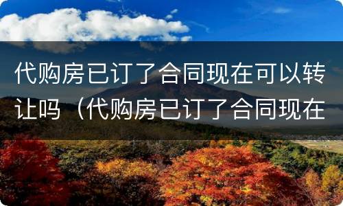 代购房已订了合同现在可以转让吗（代购房已订了合同现在可以转让吗安全吗）