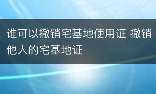 谁可以撤销宅基地使用证 撤销他人的宅基地证