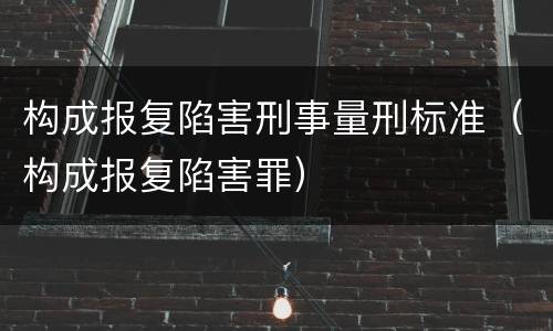构成报复陷害刑事量刑标准（构成报复陷害罪）