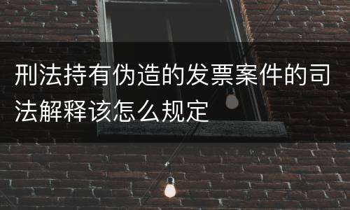 刑法持有伪造的发票案件的司法解释该怎么规定