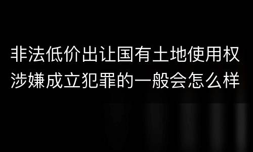非法低价出让国有土地使用权涉嫌成立犯罪的一般会怎么样处罚