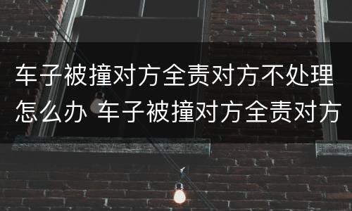 车子被撞对方全责对方不处理怎么办 车子被撞对方全责对方不处理怎么办呢