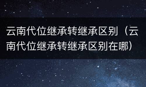 云南代位继承转继承区别（云南代位继承转继承区别在哪）