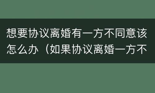 想要协议离婚有一方不同意该怎么办（如果协议离婚一方不同意怎么办）