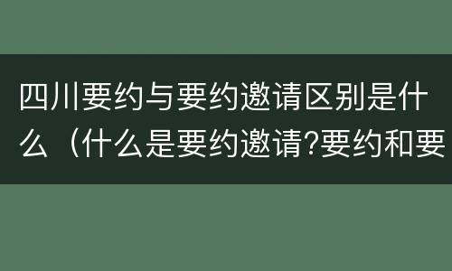 四川要约与要约邀请区别是什么（什么是要约邀请?要约和要约邀请有哪些区别?）