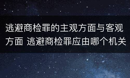 逃避商检罪的主观方面与客观方面 逃避商检罪应由哪个机关侦查