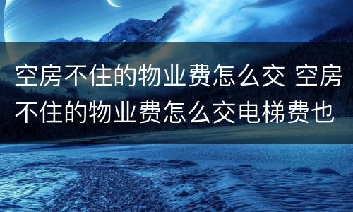 空房不住的物业费怎么交 空房不住的物业费怎么交电梯费也要交吗?