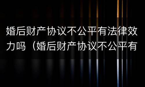 婚后财产协议不公平有法律效力吗（婚后财产协议不公平有法律效力吗怎么办）