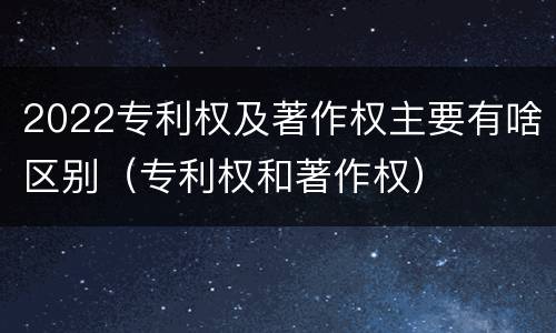 2022专利权及著作权主要有啥区别（专利权和著作权）