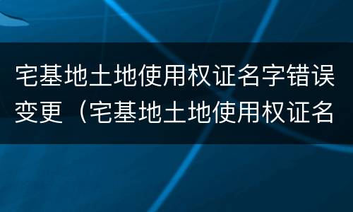 宅基地土地使用权证名字错误变更（宅基地土地使用权证名字错误变更怎么办）