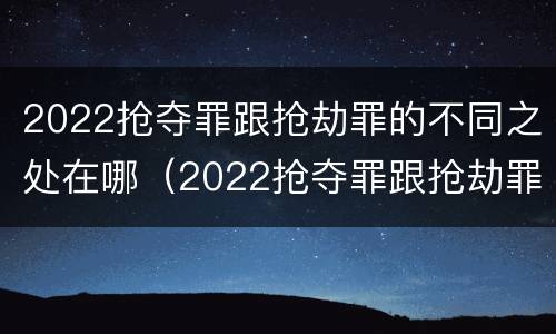 2022抢夺罪跟抢劫罪的不同之处在哪（2022抢夺罪跟抢劫罪的不同之处在哪里）