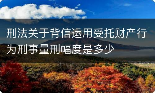 刑法关于背信运用受托财产行为刑事量刑幅度是多少
