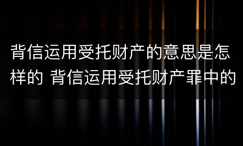 背信运用受托财产的意思是怎样的 背信运用受托财产罪中的犯罪主体包括