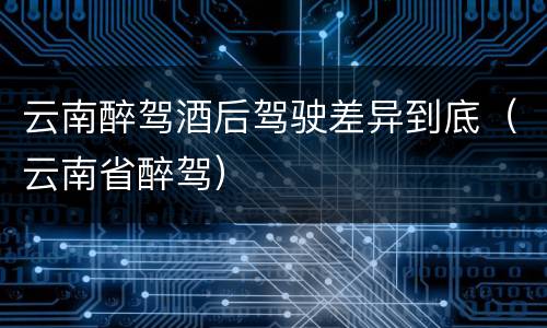 云南醉驾酒后驾驶差异到底（云南省醉驾）