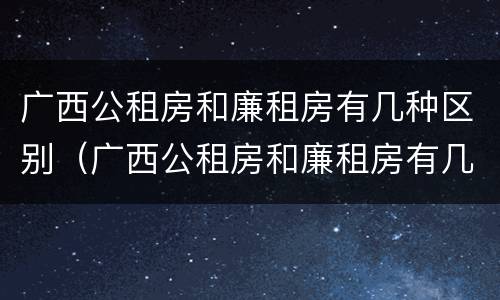 广西公租房和廉租房有几种区别（广西公租房和廉租房有几种区别在哪里）