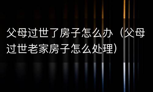 父母过世了房子怎么办（父母过世老家房子怎么处理）
