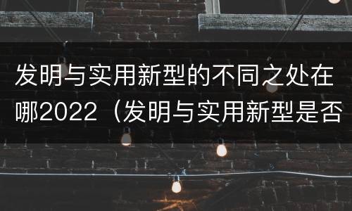 发明与实用新型的不同之处在哪2022（发明与实用新型是否具有实用性）