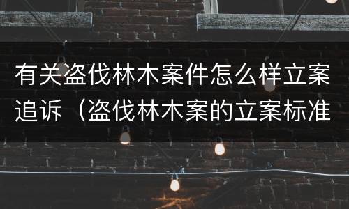 有关盗伐林木案件怎么样立案追诉（盗伐林木案的立案标准及定罪与量刑）