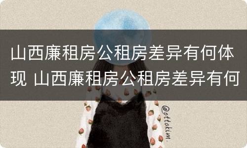 山西廉租房公租房差异有何体现 山西廉租房公租房差异有何体现和解决