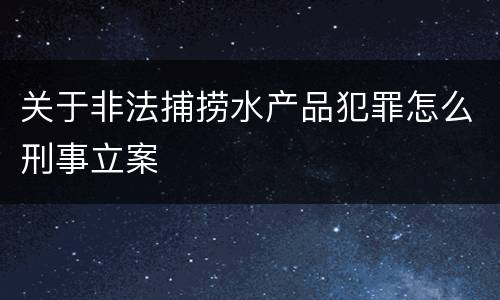 关于非法捕捞水产品犯罪怎么刑事立案