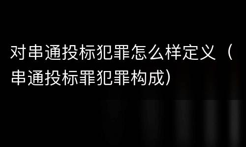 对串通投标犯罪怎么样定义（串通投标罪犯罪构成）
