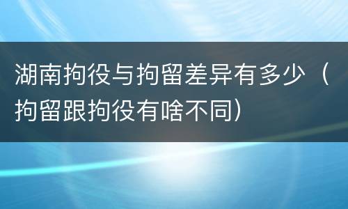 湖南拘役与拘留差异有多少（拘留跟拘役有啥不同）