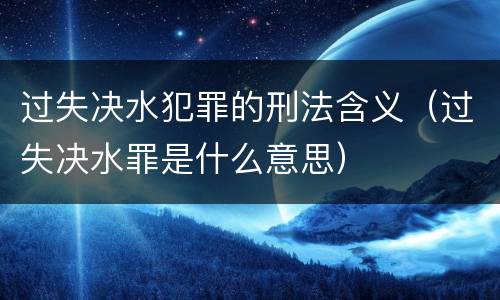 过失决水犯罪的刑法含义（过失决水罪是什么意思）