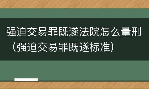 强迫交易罪既遂法院怎么量刑（强迫交易罪既遂标准）