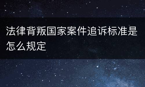 法律背叛国家案件追诉标准是怎么规定