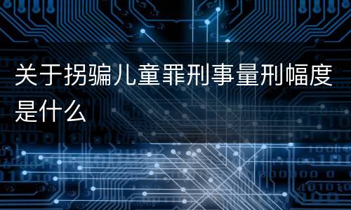 关于拐骗儿童罪刑事量刑幅度是什么