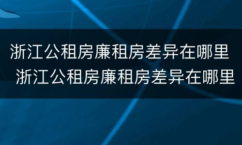 浙江公租房廉租房差异在哪里 浙江公租房廉租房差异在哪里查