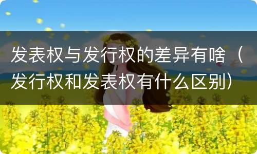 发表权与发行权的差异有啥（发行权和发表权有什么区别）