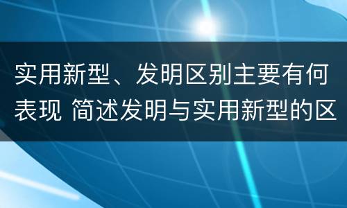 实用新型、发明区别主要有何表现 简述发明与实用新型的区别有哪些