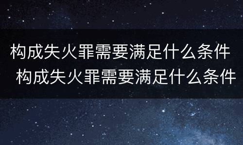 构成失火罪需要满足什么条件 构成失火罪需要满足什么条件才能立案