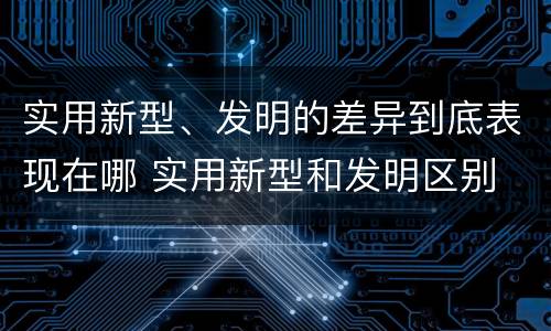实用新型、发明的差异到底表现在哪 实用新型和发明区别
