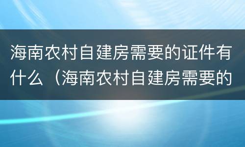 海南农村自建房需要的证件有什么（海南农村自建房需要的证件有什么用）