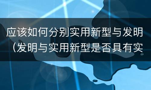 应该如何分别实用新型与发明（发明与实用新型是否具有实用性）