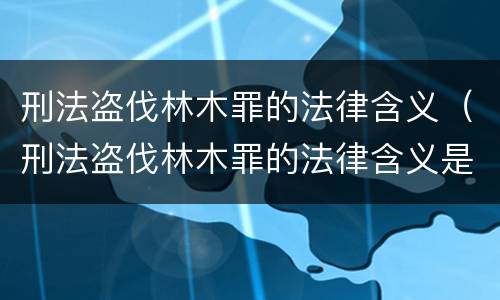 刑法盗伐林木罪的法律含义（刑法盗伐林木罪的法律含义是）