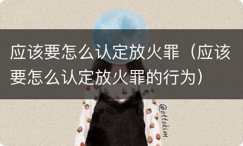 应该要怎么认定放火罪（应该要怎么认定放火罪的行为）