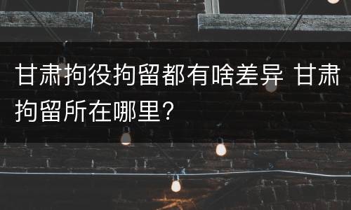 甘肃拘役拘留都有啥差异 甘肃拘留所在哪里?