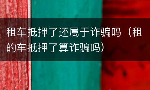 租车抵押了还属于诈骗吗（租的车抵押了算诈骗吗）