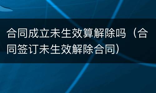 合同成立未生效算解除吗（合同签订未生效解除合同）