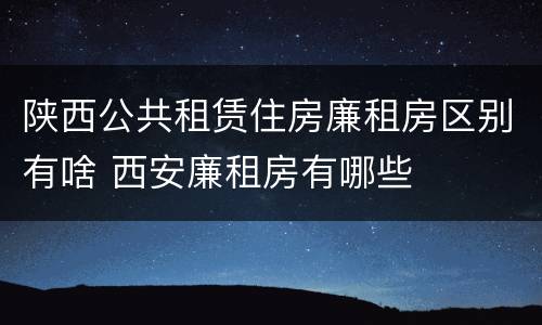陕西公共租赁住房廉租房区别有啥 西安廉租房有哪些