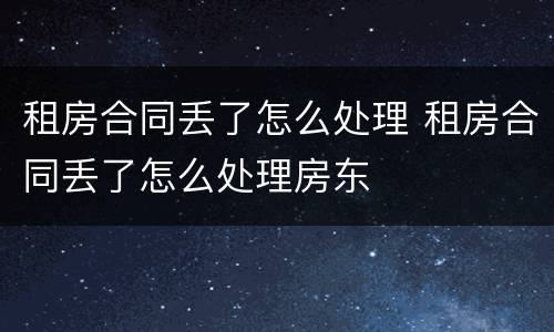 租房合同丢了怎么处理 租房合同丢了怎么处理房东