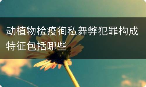 动植物检疫徇私舞弊犯罪构成特征包括哪些